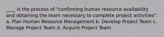 ____ is the process of "confirming human resource availability and obtaining the team necessary to complete project activities". a. Plan Human Resource Management b. Develop Project Team c. Manage Project Team d. Acquire Project Team