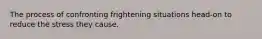 The process of confronting frightening situations head-on to reduce the stress they cause.