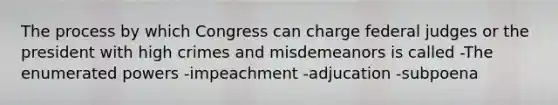 The process by which Congress can charge federal judges or the president with high crimes and misdemeanors is called -The enumerated powers -impeachment -adjucation -subpoena