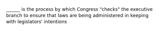 ______ is the process by which Congress "checks" the executive branch to ensure that laws are being administered in keeping with legislators' intentions