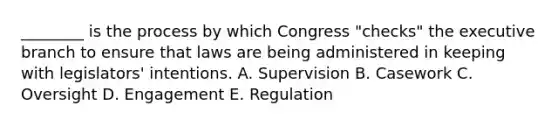 ________ is the process by which Congress "checks" <a href='https://www.questionai.com/knowledge/kBllUhZHhd-the-executive-branch' class='anchor-knowledge'>the executive branch</a> to ensure that laws are being administered in keeping with legislators' intentions. A. Supervision B. Casework C. Oversight D. Engagement E. Regulation