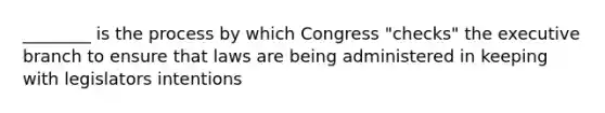 ________ is the process by which Congress "checks" the executive branch to ensure that laws are being administered in keeping with legislators intentions