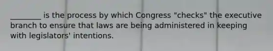 ________ is the process by which Congress "checks" the executive branch to ensure that laws are being administered in keeping with legislators' intentions.