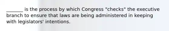 _______ is the process by which Congress "checks" the executive branch to ensure that laws are being administered in keeping with legislators' intentions.