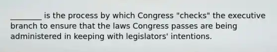 ________ is the process by which Congress "checks" the executive branch to ensure that the laws Congress passes are being administered in keeping with legislators' intentions.