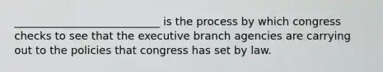 ___________________________ is the process by which congress checks to see that <a href='https://www.questionai.com/knowledge/kBllUhZHhd-the-executive-branch' class='anchor-knowledge'>the executive branch</a> agencies are carrying out to the policies that congress has set by law.