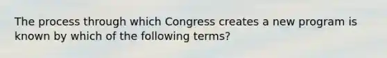 The process through which Congress creates a new program is known by which of the following terms?