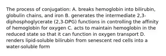 The process of conjugation: A. breaks hemoglobin into bilirubin, globulin chains, and iron B. generates the intermediate 2,3-diphosphoglycerate (2,3-DPG) functions in controlling the affinity of hemoglobin for oxygen C. acts to maintain hemoglobin in the reduced state so that it can function in oxygen transport D. renders lipid-soluble bilirubin from senescent red cells into a water-soluble form