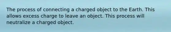 The process of connecting a charged object to the Earth. This allows excess charge to leave an object. This process will neutralize a charged object.