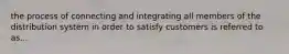 the process of connecting and integrating all members of the distribution system in order to satisfy customers is referred to as...