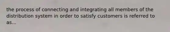 the process of connecting and integrating all members of the distribution system in order to satisfy customers is referred to as...