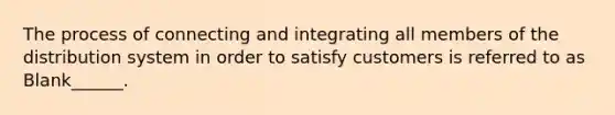 The process of connecting and integrating all members of the distribution system in order to satisfy customers is referred to as Blank______.