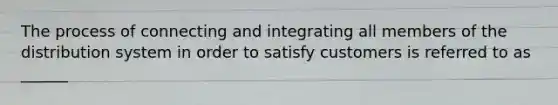 The process of connecting and integrating all members of the distribution system in order to satisfy customers is referred to as ______