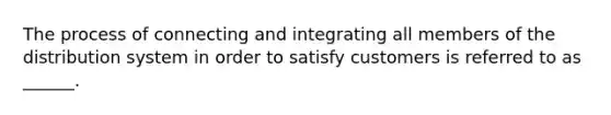 The process of connecting and integrating all members of the distribution system in order to satisfy customers is referred to as ______.