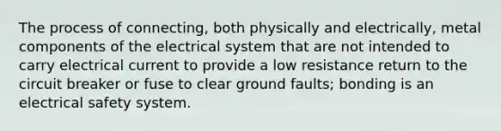 The process of connecting, both physically and electrically, metal components of the electrical system that are not intended to carry electrical current to provide a low resistance return to the circuit breaker or fuse to clear ground faults; bonding is an electrical safety system.