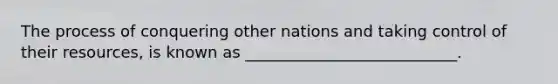 The process of conquering other nations and taking control of their resources, is known as ___________________________.