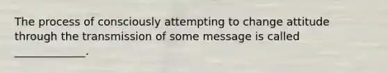 The process of consciously attempting to change attitude through the transmission of some message is called _____________.