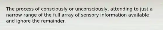 The process of consciously or unconsciously, attending to just a narrow range of the full array of sensory information available and ignore the remainder.