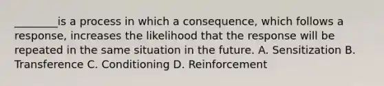 ________is a process in which a consequence, which follows a response, increases the likelihood that the response will be repeated in the same situation in the future. A. Sensitization B. Transference C. Conditioning D. Reinforcement