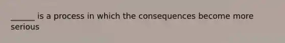 ______ is a process in which the consequences become more serious