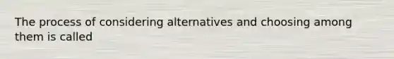 The process of considering alternatives and choosing among them is called