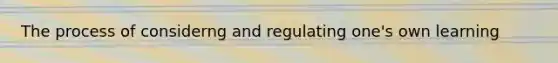 The process of considerng and regulating one's own learning