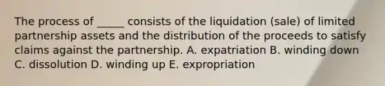 The process of​ _____ consists of the liquidation​ (sale) of limited partnership assets and the distribution of the proceeds to satisfy claims against the partnership. A. expatriation B. winding down C. dissolution D. winding up E. expropriation