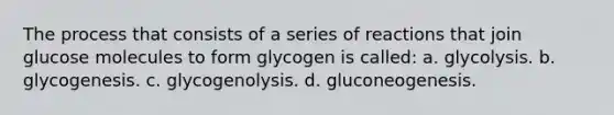 The process that consists of a series of reactions that join glucose molecules to form glycogen is called: a. glycolysis. b. glycogenesis. c. glycogenolysis. d. gluconeogenesis.