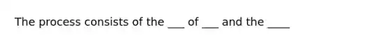 The process consists of the ___ of ___ and the ____