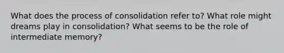 What does the process of consolidation refer to? What role might dreams play in consolidation? What seems to be the role of intermediate memory?