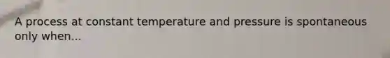 A process at constant temperature and pressure is spontaneous only when...