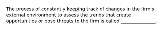 The process of constantly keeping track of changes in the firm's external environment to assess the trends that create opportunities or pose threats to the firm is called _______________.