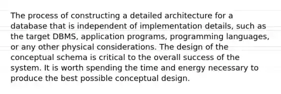 The process of constructing a detailed architecture for a database that is independent of implementation details, such as the target DBMS, application programs, programming languages, or any other physical considerations. The design of the conceptual schema is critical to the overall success of the system. It is worth spending the time and energy necessary to produce the best possible conceptual design.