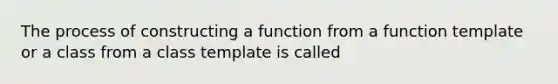 The process of constructing a function from a function template or a class from a class template is called