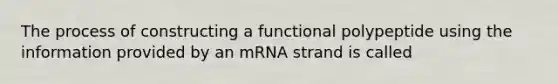 The process of constructing a functional polypeptide using the information provided by an mRNA strand is called