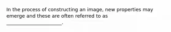 In the process of constructing an image, new properties may emerge and these are often referred to as _______________________.