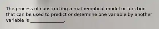 The process of constructing a mathematical model or function that can be used to predict or determine one variable by another variable is _______________.