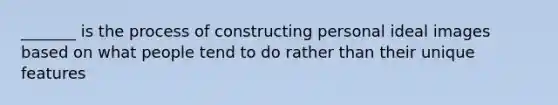 _______ is the process of constructing personal ideal images based on what people tend to do rather than their unique features