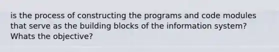 is the process of constructing the programs and code modules that serve as the building blocks of the information system? Whats the objective?