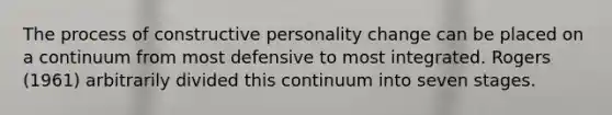 The process of constructive personality change can be placed on a continuum from most defensive to most integrated. Rogers (1961) arbitrarily divided this continuum into seven stages.