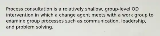 Process consultation is a relatively shallow, group-level OD intervention in which a change agent meets with a work group to examine group processes such as communication, leadership, and problem solving.