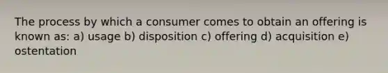 The process by which a consumer comes to obtain an offering is known as: a) usage b) disposition c) offering d) acquisition e) ostentation