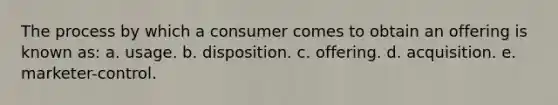 The process by which a consumer comes to obtain an offering is known as: a. usage. b. disposition. c. offering. d. acquisition. e. marketer-control.