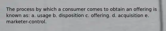 The process by which a consumer comes to obtain an offering is known as: a. usage b. disposition c. offering. d. acquisition e. marketer-control.