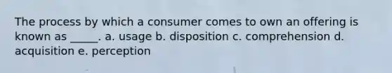 The process by which a consumer comes to own an offering is known as _____. a. usage b. disposition c. comprehension d. acquisition e. perception