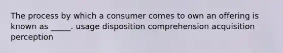 The process by which a consumer comes to own an offering is known as _____. usage disposition comprehension acquisition perception