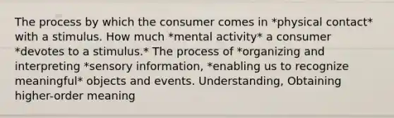 The process by which the consumer comes in *physical contact* with a stimulus. How much *mental activity* a consumer *devotes to a stimulus.* The process of *organizing and interpreting *sensory information, *enabling us to recognize meaningful* objects and events. Understanding, Obtaining higher-order meaning