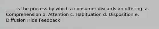 ____ is the process by which a consumer discards an offering. a. Comprehension b. Attention c. Habituation d. Disposition e. Diffusion Hide Feedback