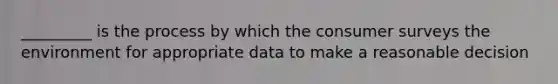 _________ is the process by which the consumer surveys the environment for appropriate data to make a reasonable decision