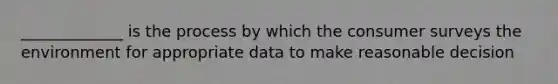 _____________ is the process by which the consumer surveys the environment for appropriate data to make reasonable decision